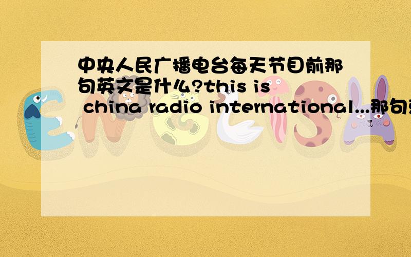 中央人民广播电台每天节目前那句英文是什么?this is china radio international...那句就是...this is china radio international...in Beijing...FM多少多少那句 挺长的,是片头 每天刚播音时都要说 特经典的一句