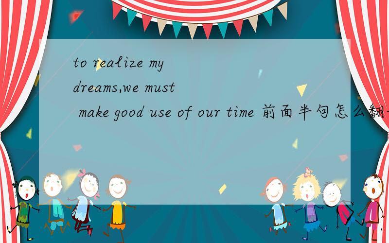 to realize my dreams,we must make good use of our time 前面半句怎么翻译?