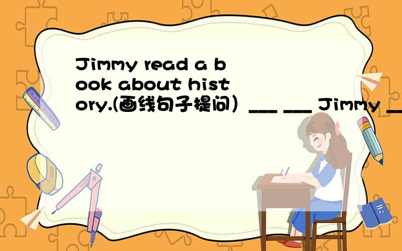 Jimmy read a book about history.(画线句子提问）___ ___ Jimmy ___?画线句子是：read a book about history