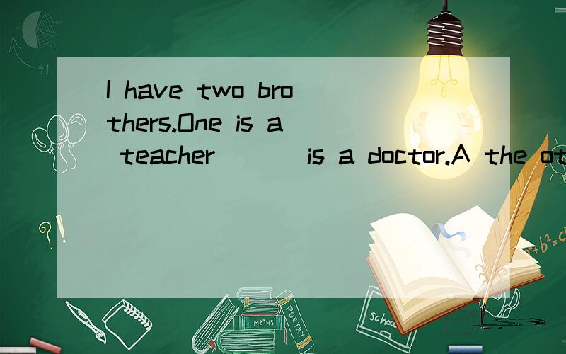 I have two brothers.One is a teacher ( ) is a doctor.A the other B the others C others D another