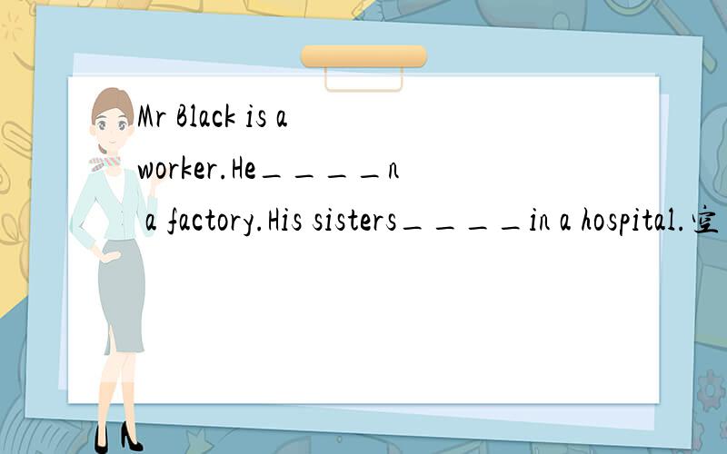 Mr Black is a worker.He____n a factory.His sisters____in a hospital.空白处应该填什么