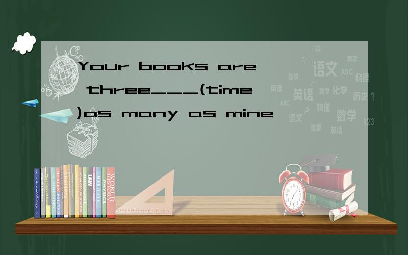 Your books are three___(time)as many as mine