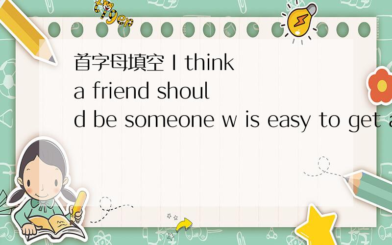 首字母填空 I think a friend should be someone w is easy to get along with
