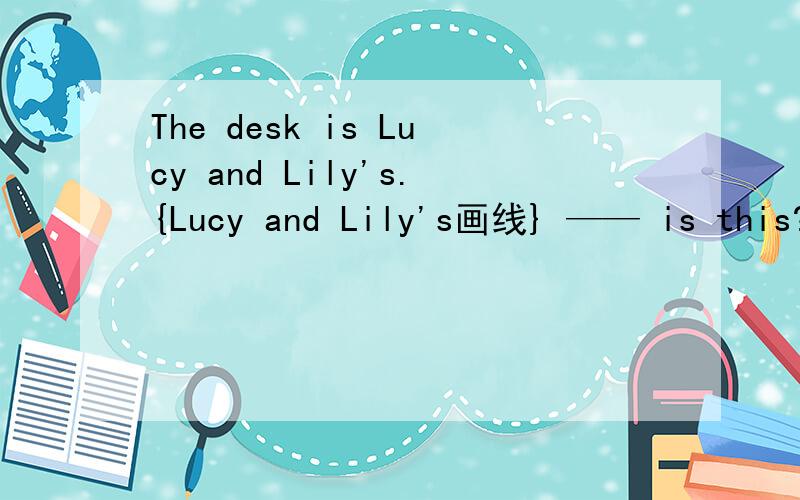 The desk is Lucy and Lily's.{Lucy and Lily's画线} —— is this?