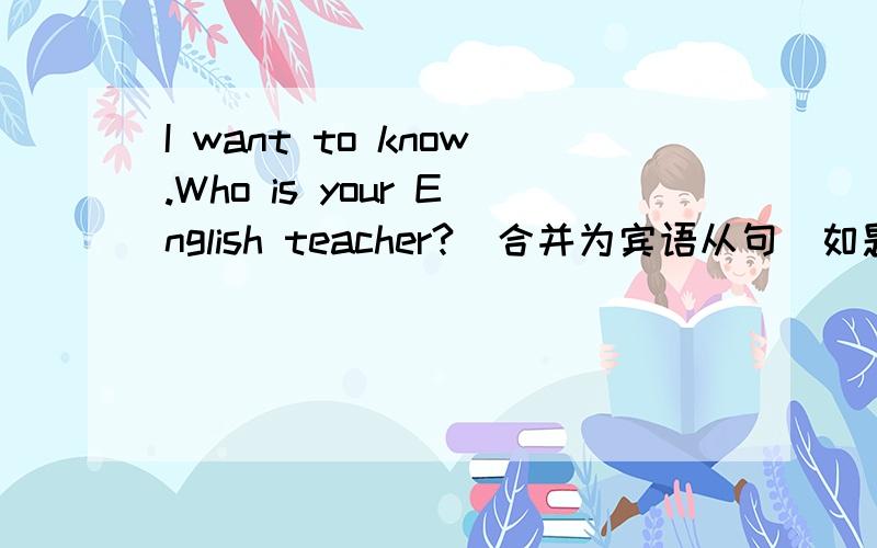 I want to know.Who is your English teacher?（合并为宾语从句）如题,应该怎么该呢?哪一个对?1.I want to know who your English teacher is?2.I want to know who is your English teacher?是否可以把 疑问词 who 就看成是一个主