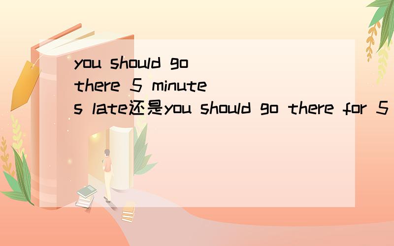 you should go there 5 minutes late还是you should go there for 5 minutes late