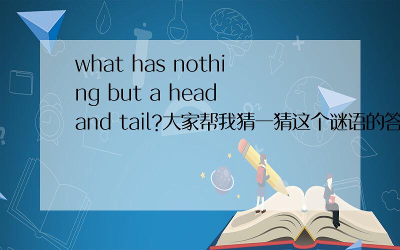 what has nothing but a head and tail?大家帮我猜一猜这个谜语的答案,要英文的.