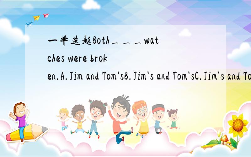 一单选题Both___watches were broken.A.Jim and Tom'sB.Jim's and Tom'sC.Jim's and TomD.Jim and Tom我以为要选B,可是答案说是A,为什么?