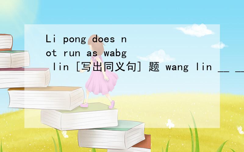 Li pong does not run as wabg lin [写出同义句] 题 wang lin __ __ __ li pong.