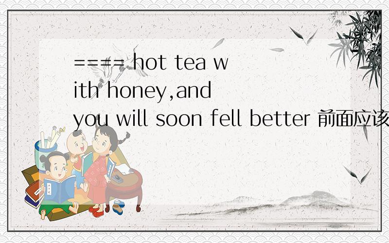 ==== hot tea with honey,and you will soon fell better 前面应该填什么drink ,to drink,drinking