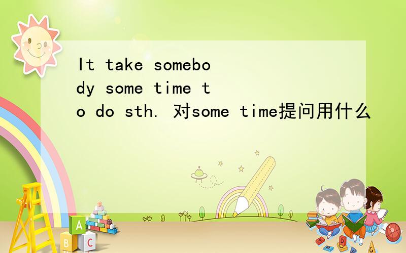 It take somebody some time to do sth. 对some time提问用什么