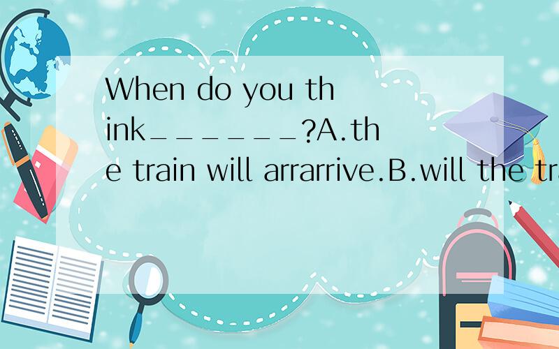 When do you think______?A.the train will arrarrive.B.will the train arrive C.does the train arrive D.the train does arrive