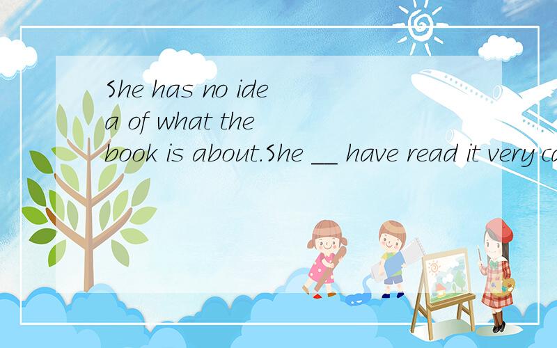 She has no idea of what the book is about.She __ have read it very carefully.A.mustn't B.can'tC.shouldn't D.needn't 选哪个啊 求指导