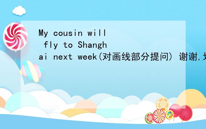 My cousin will fly to Shanghai next week(对画线部分提问) 谢谢,划线部分为fly to Shanghai