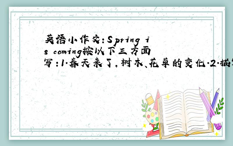 英语小作文：Spring is coming按以下三方面写：1.春天来了,树木、花草的变化.2.描写春天来了,气温的变化.3.春天来了,人们都做些什么.中文也要!