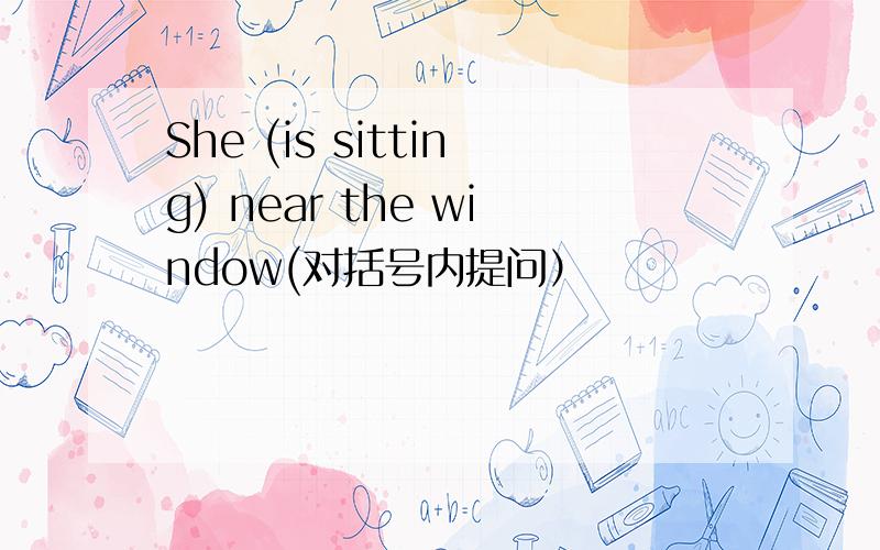 She (is sitting) near the window(对括号内提问）