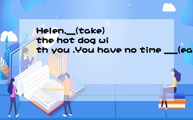 Helen,__(take)the hot dog with you .You have no time ___(eat)at home.