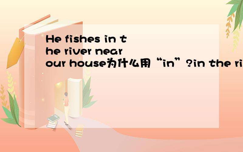 He fishes in the river near our house为什么用“in”?in the river 不是在河里的意思吗?钓鱼应该在河边或者在河上吧.为什么不用On/by the river 呢?