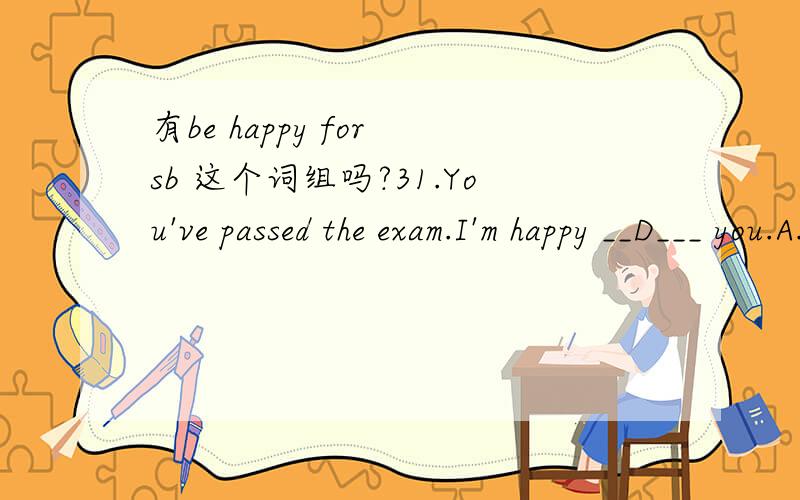 有be happy for sb 这个词组吗?31.You've passed the exam.I'm happy __D___ you.A.on B.at C.in D.forD（选择A的同学要注意记忆词组的准确性.）