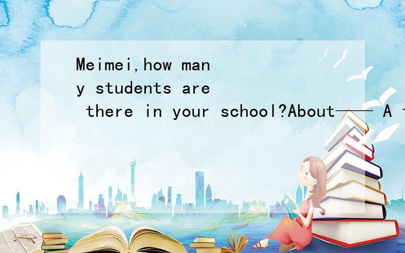 Meimei,how many students are there in your school?About—— A two thousands1.Meimei,how many students are there in your school?About——A.two thousands B.two thousand C.two thousands of students D.two thousand of students 2.Do you know the differ