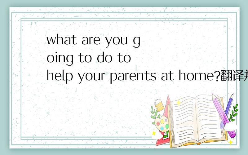 what are you going to do to help your parents at home?翻译并解释为什么用to help