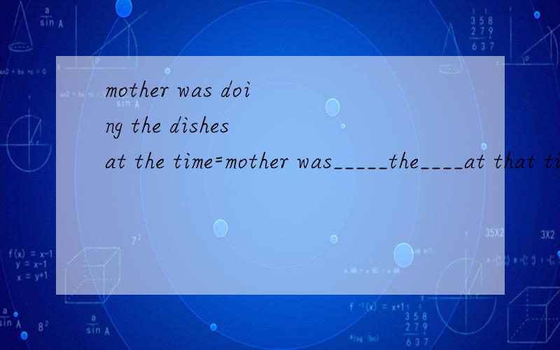 mother was doing the dishes at the time=mother was_____the____at that time同义替换