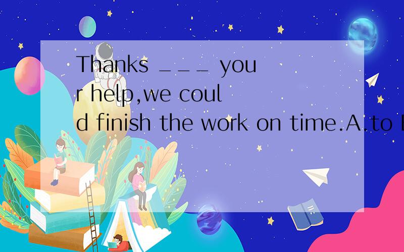 Thanks ___ your help,we could finish the work on time.A.to B.for