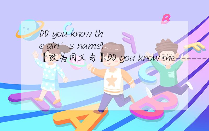 DO you know the girl’s name?【改为同义句】DO you know the------ -------- the girl?