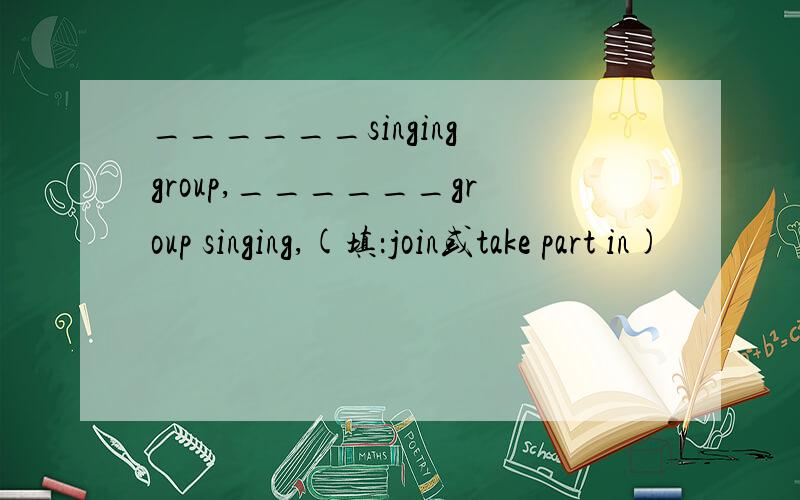 ______singing group,______group singing,(填：join或take part in)