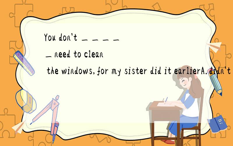 You don't _____need to clean the windows,for my sister did it earlierA.didn't need to clean B.needn't have cleanedC.must have cleaned D.cleaned