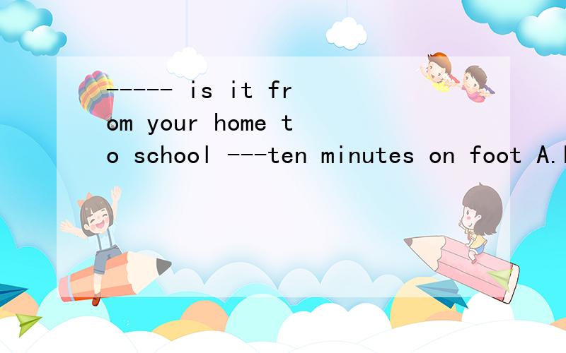 ----- is it from your home to school ---ten minutes on foot A.how long B.how far C.how many minutesD.how soon