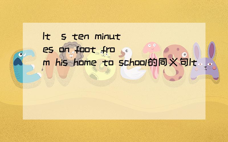 It`s ten minutes on foot from his home to school的同义句It________ ten minutes __________ ____________ to school from his home