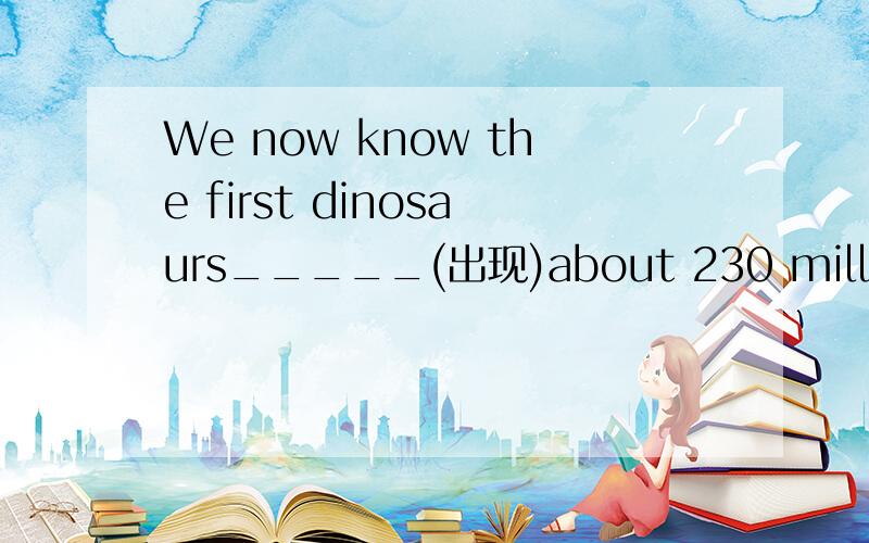 We now know the first dinosaurs_____(出现)about 230 million years ago.