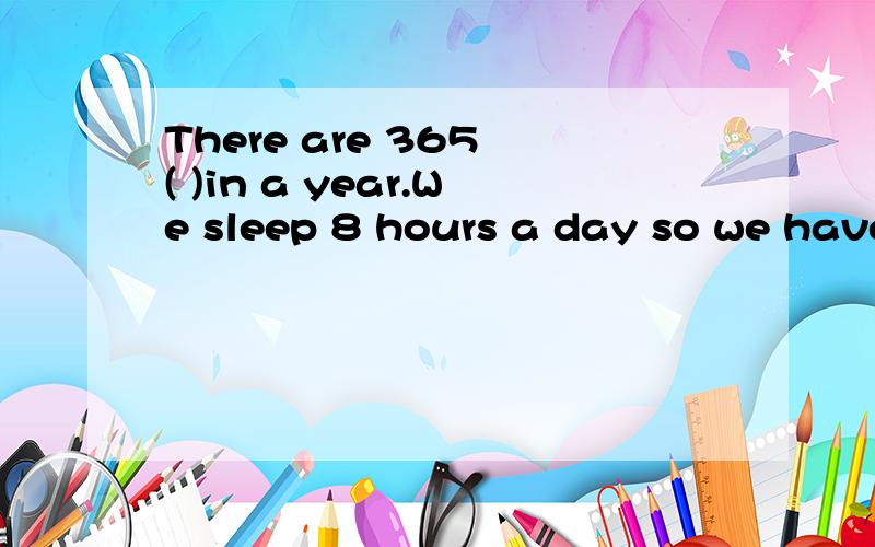 There are 365 ( )in a year.We sleep 8 hours a day so we have 122 days for ( ).Then our work time hThere are 365 ( )in a year.We sleep 8 hours a day so we have 122 days for ( ).Then our work time has 243 days( ).But there are 52 ( )in a year.Each week