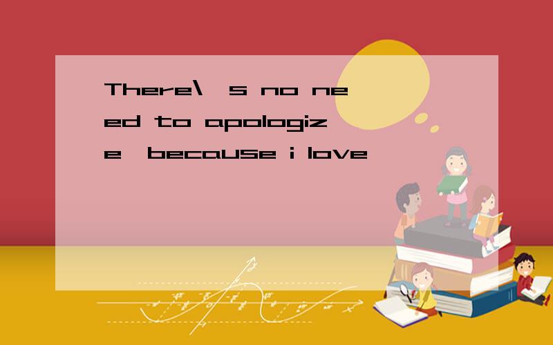 There\'s no need to apologize,because i love