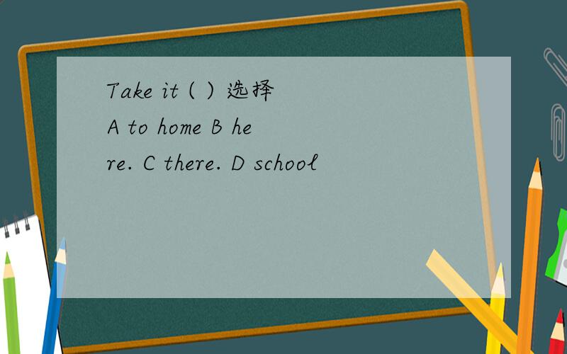 Take it ( ) 选择A to home B here. C there. D school