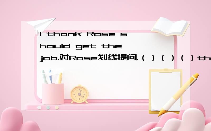 I thank Rose should get the job.对Rose划线提问.（）（）（）think should get the job?