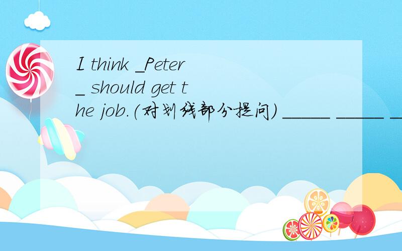 I think _Peter_ should get the job.(对划线部分提问) _____ _____ _____ get the job?If you eat more,you will be fatter.(同义句)______ _____you eat,_____ _____ you will be.