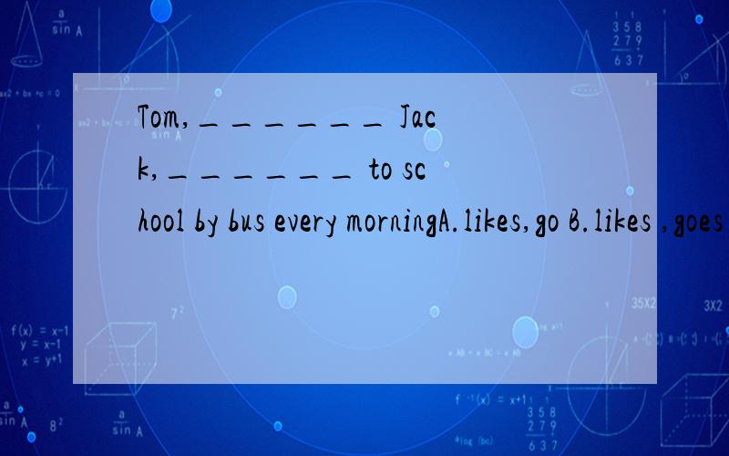 Tom,______ Jack,______ to school by bus every morningA.likes,go B.likes ,goes C.like,goes D.like,go