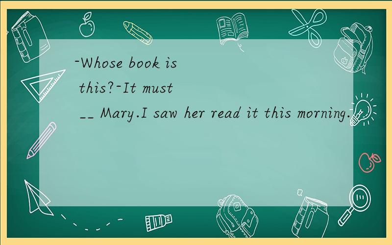-Whose book is this?-It must __ Mary.I saw her read it this morning.