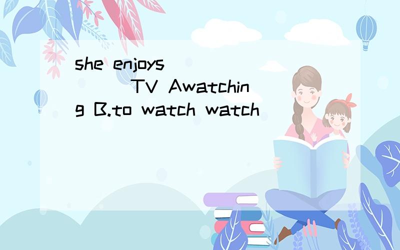 she enjoys ______TV Awatching B.to watch watch