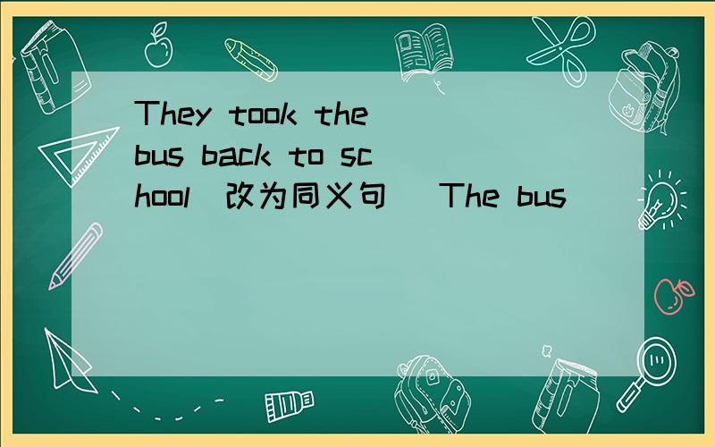 They took the bus back to school(改为同义句) The bus ____ ____ ____ to school