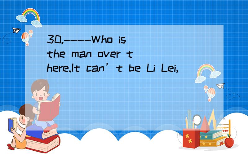 30.----Who is the man over there.It can’t be Li Lei,_______.----- _________.It must be John.30.----Who is the man over there.It can’t be Li Lei,_______.----- _________.It must be John.I saw Li Lei in the classroom just now.A.is it; Yes,it is B.ca