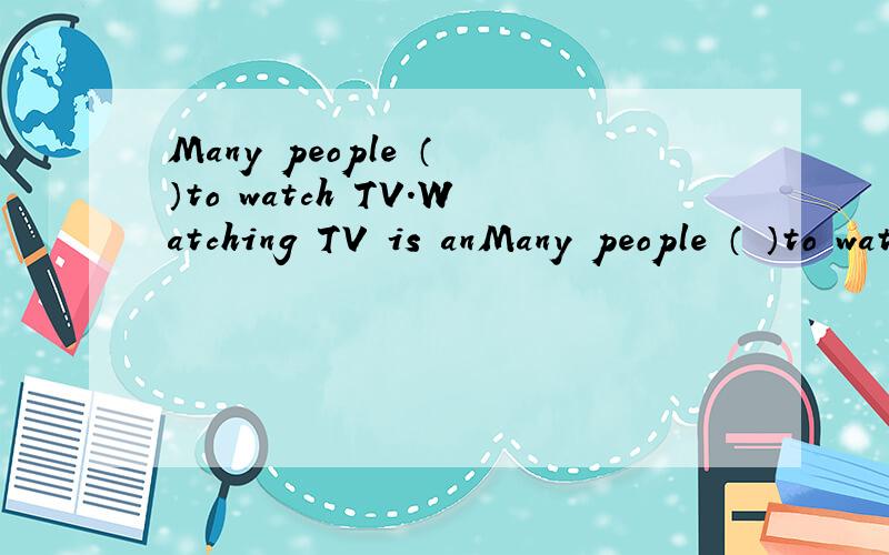 Many people （ ）to watch TV.Watching TV is anMany people （ ）to watch TV.Watching TV is an important（ ）of our life.TV can bring the （ ）nearer to us.Some people say TV（ ）us to make our world smaller thanbefore.Perhaps they are（ ）