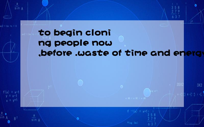 to begin cloning people now ,before .waste of time and energy急用.to begin cloning people now ,before even the most basic questions have been answered ,is simply a waste of time and energy.