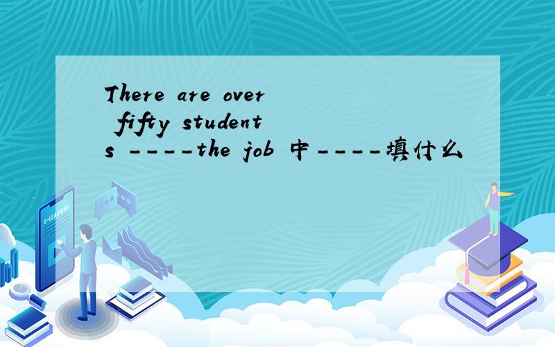 There are over fifty students ----the job 中----填什么