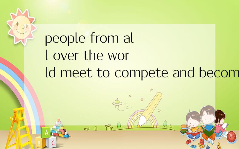 people from all over the world meet to compete and become friends.翻译