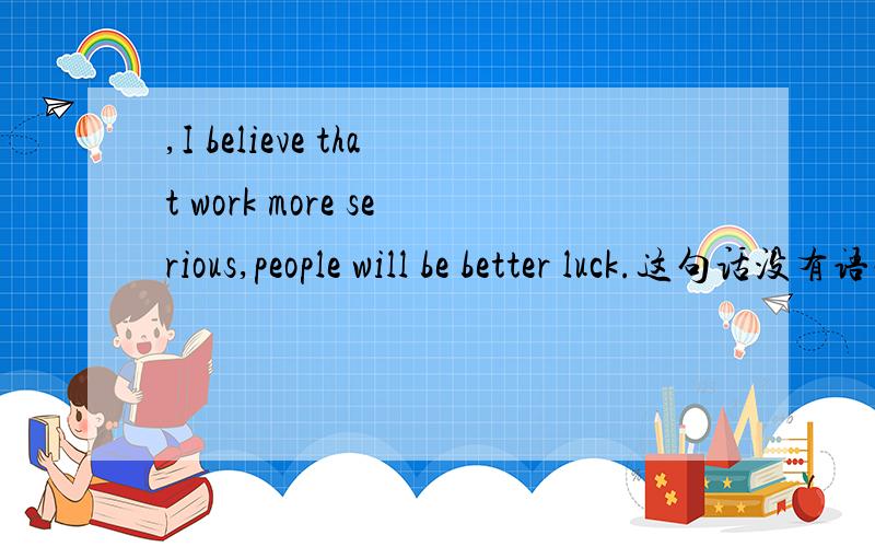 ,I believe that work more serious,people will be better luck.这句话没有语病吧