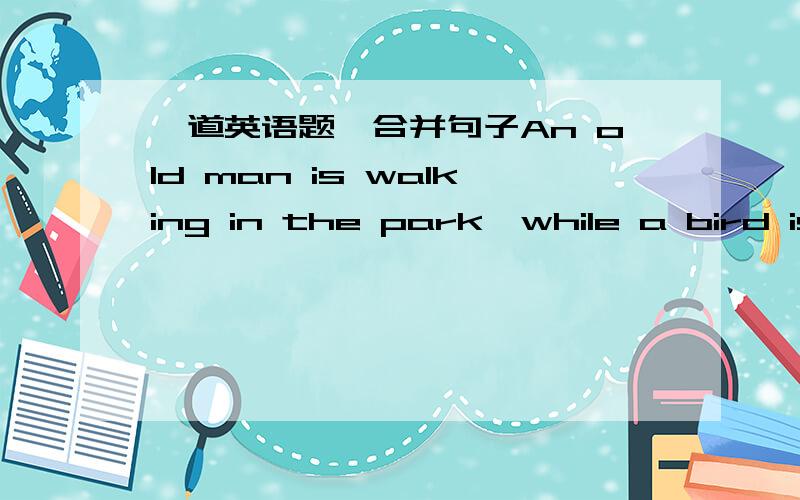 一道英语题,合并句子An old man is walking in the park,while a bird is standing on his shoulder.合并成：An old man is in the park____a bird ________on his shoulder.
