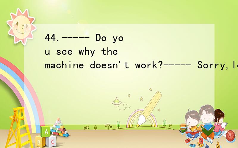 44.----- Do you see why the machine doesn't work?----- Sorry,let's ask the engineer ____.A.what is the matter B.what the matter isC.how is the matter D.how the matter is此题应该怎样选择?能告诉一下那句子的结构吗?